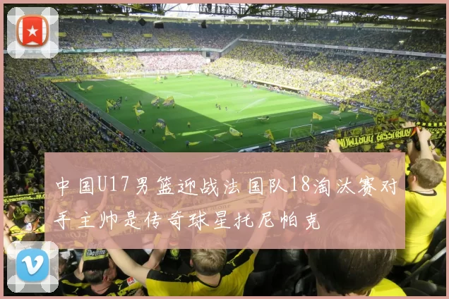 中国U17男篮迎战法国队18淘汰赛对手主帅是传奇球星托尼帕克
